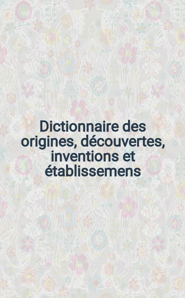 Dictionnaire des origines, découvertes, inventions et établissemens; ou Tableau historique de l'origine & des progrès de tout ce qui a rapport aux sciences & aux arts, aux modes & aux usages, anciens & modernes aux différens etats, dignités, titres ou qualités; & généralement à tout ce qui peut être utile, curieux & intéressant pour toutes les classes de citoyens. T. 1