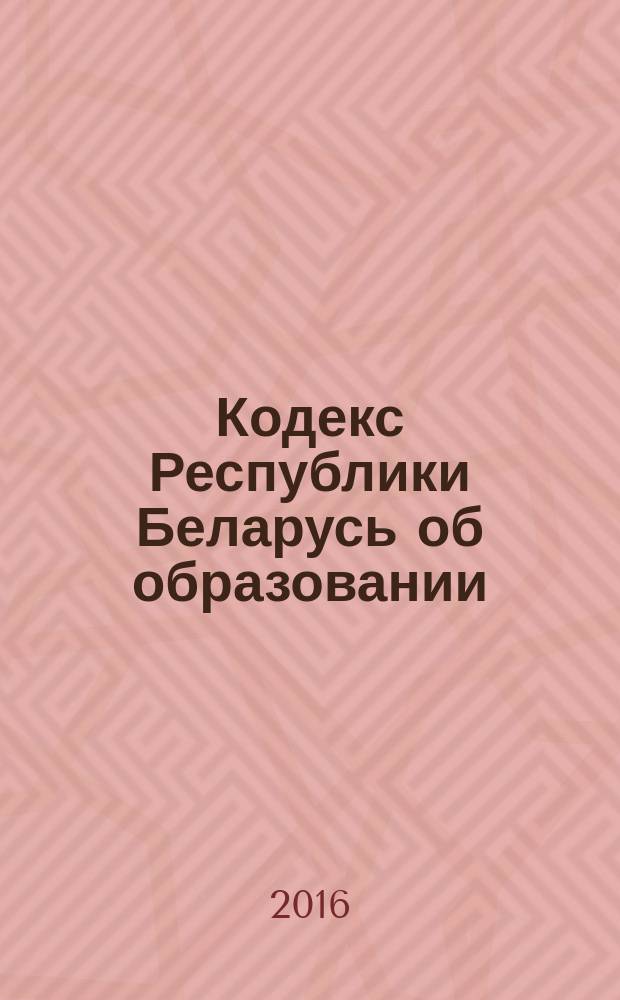 Кодекс Республики Беларусь об образовании : принят Палатой представителей 2 декабря 2010 года : одобрен Советом Республики 22 декабря 2010 года : с изменениями и дополнениями по состоянию на 21 сентября 2016 года