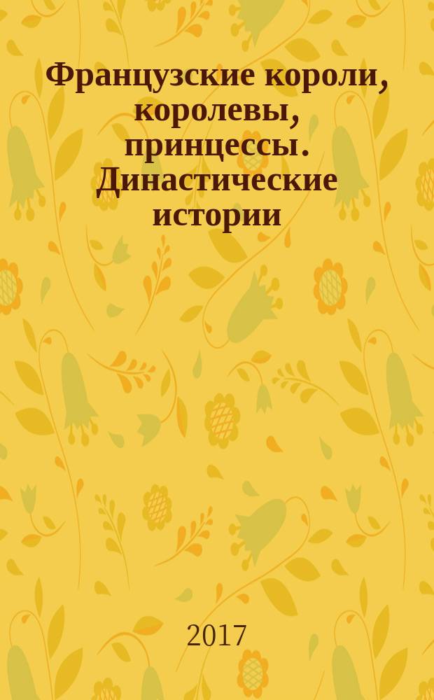 Французские короли, королевы, принцессы. Династические истории