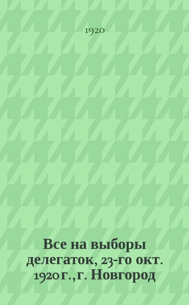 Все на выборы делегаток, 23-го окт. 1920 г., г. Новгород : листовка