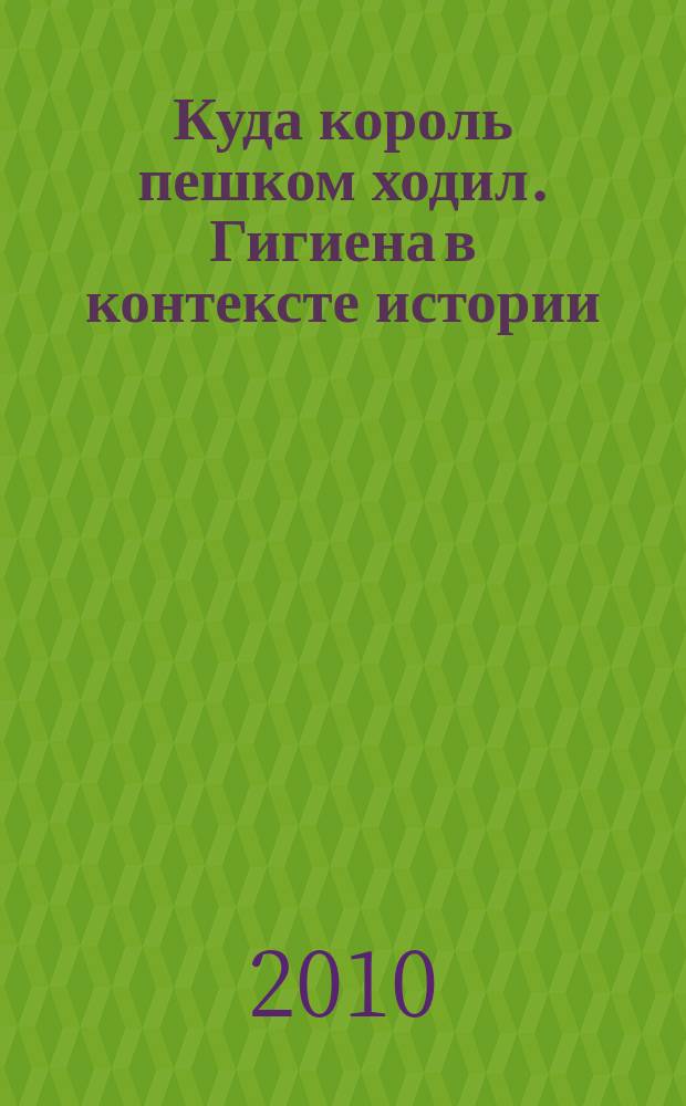 Куда король пешком ходил. Гигиена в контексте истории : выставка, 3 сентября - 3 октября 2010 года : каталог