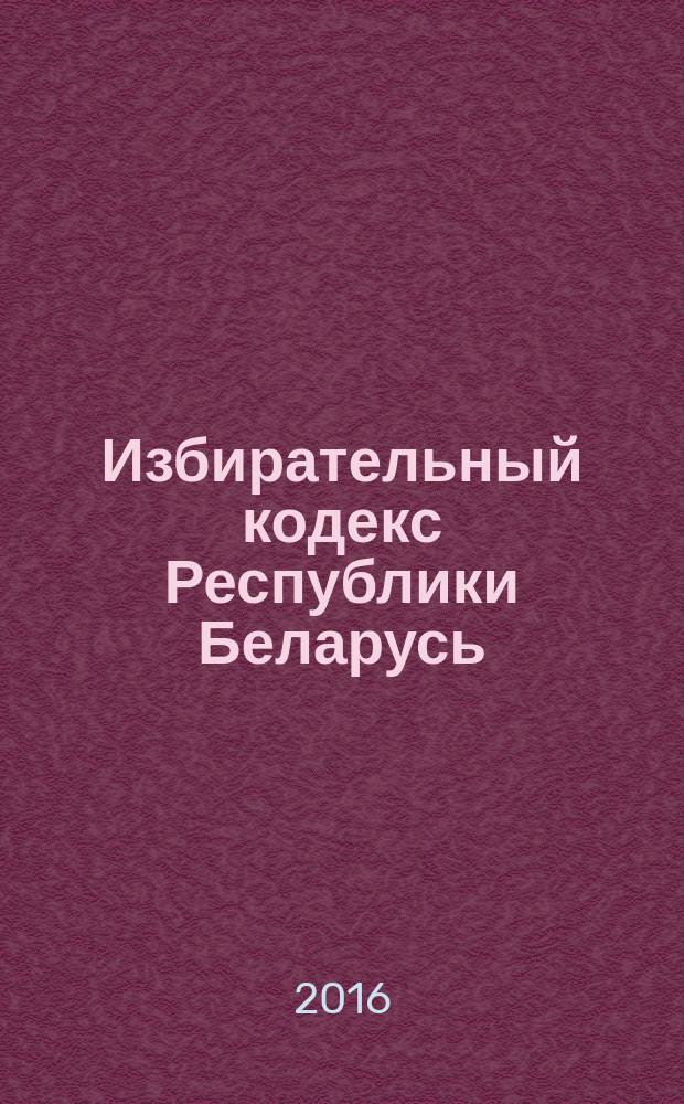 Избирательный кодекс Республики Беларусь : принят Палатой представителей 24 января 2000 года : одобрен Советом Республики 31 января 2000 года : по состоянию на 20 июня 2016 года