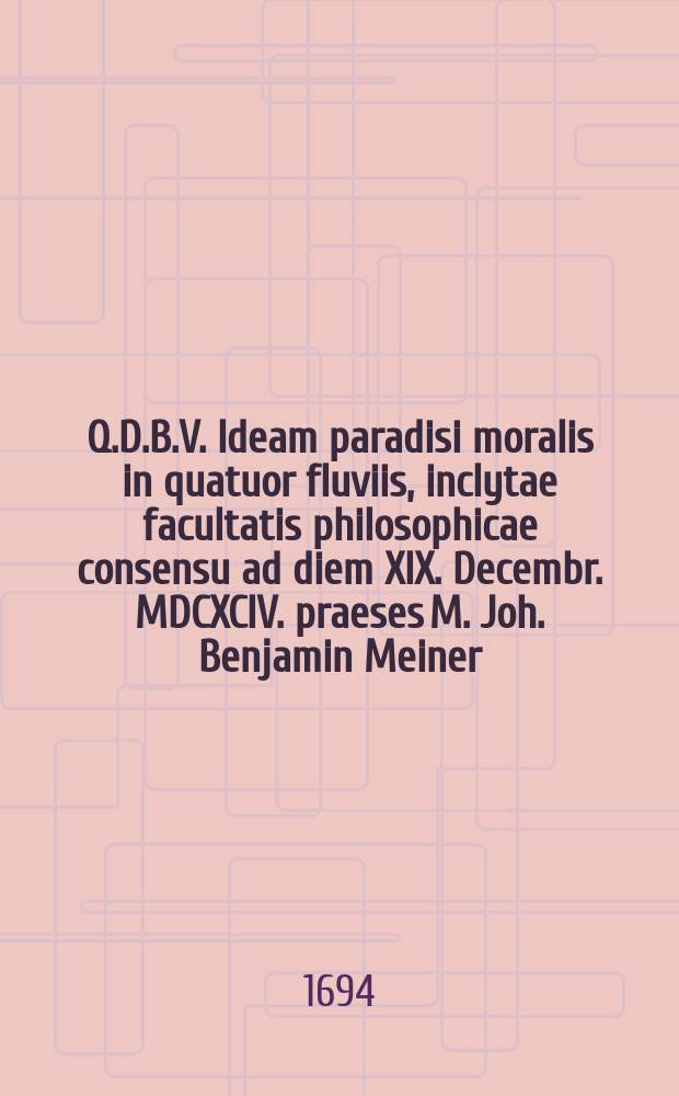 Q.D.B.V. Ideam paradisi moralis in quatuor fluviis, inclytae facultatis philosophicae consensu ad diem XIX. Decembr. MDCXCIV. praeses M. Joh. Benjamin Meiner, Arensf. Misn. alumnus electoralis, & respondens Johannes Gabriel Weichold, Crotendorff. Misn. phil. & SS. theol. stud. monstrare voluerunt