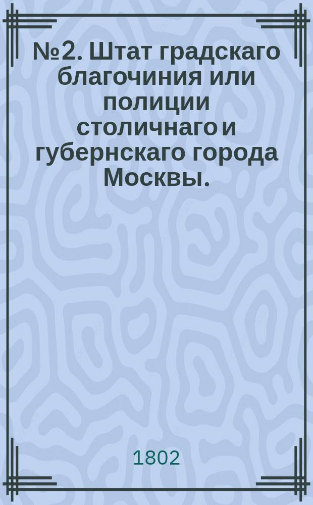 № 2. Штат градскаго благочиния или полиции столичнаго и губернскаго города Москвы. // Указ его императорскаго величества самодержца всероссийскаго : [О восстановлении разных присутственных мест и о штатном положении Санктпетербургской и Московской губерний]