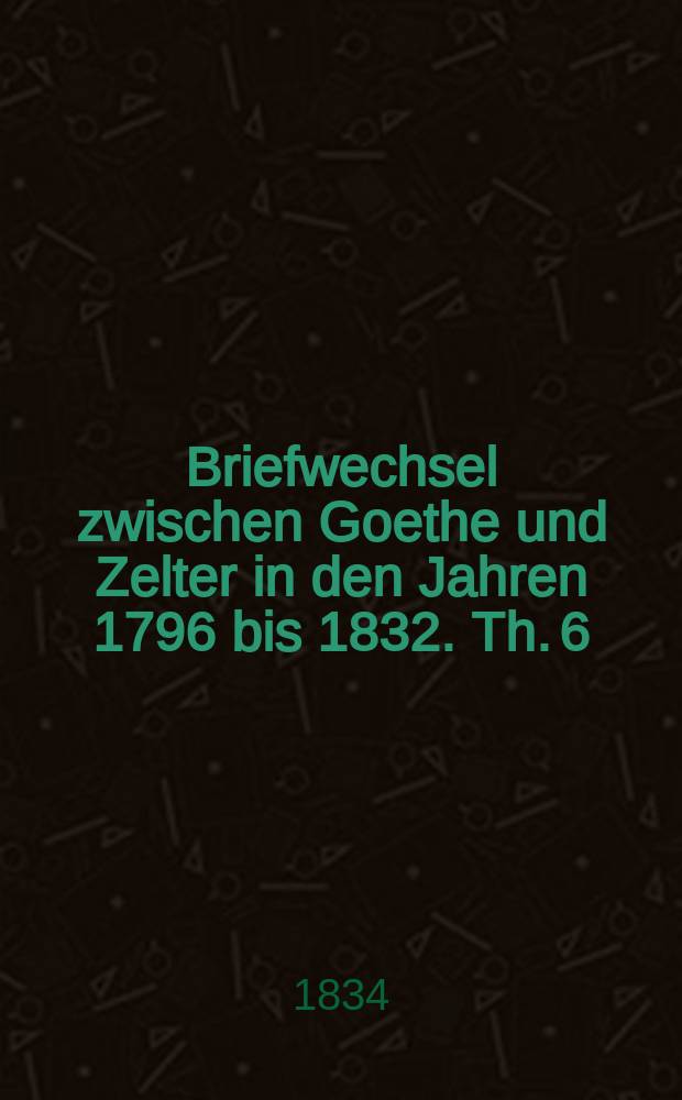 Briefwechsel zwischen Goethe und Zelter in den Jahren 1796 bis 1832. Th. 6 : Die Jahre 1830 July bis 1832