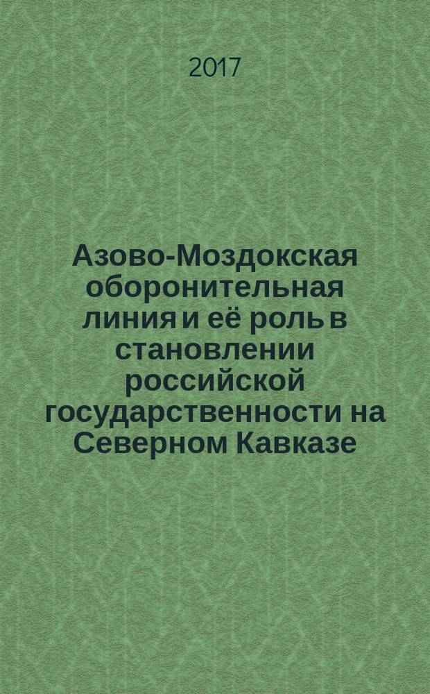 Азово-Моздокская оборонительная линия и её роль в становлении российской государственности на Северном Кавказе : сборник материалов Межрегиональной научно-практической конференции, (19 апреля 2017 года)