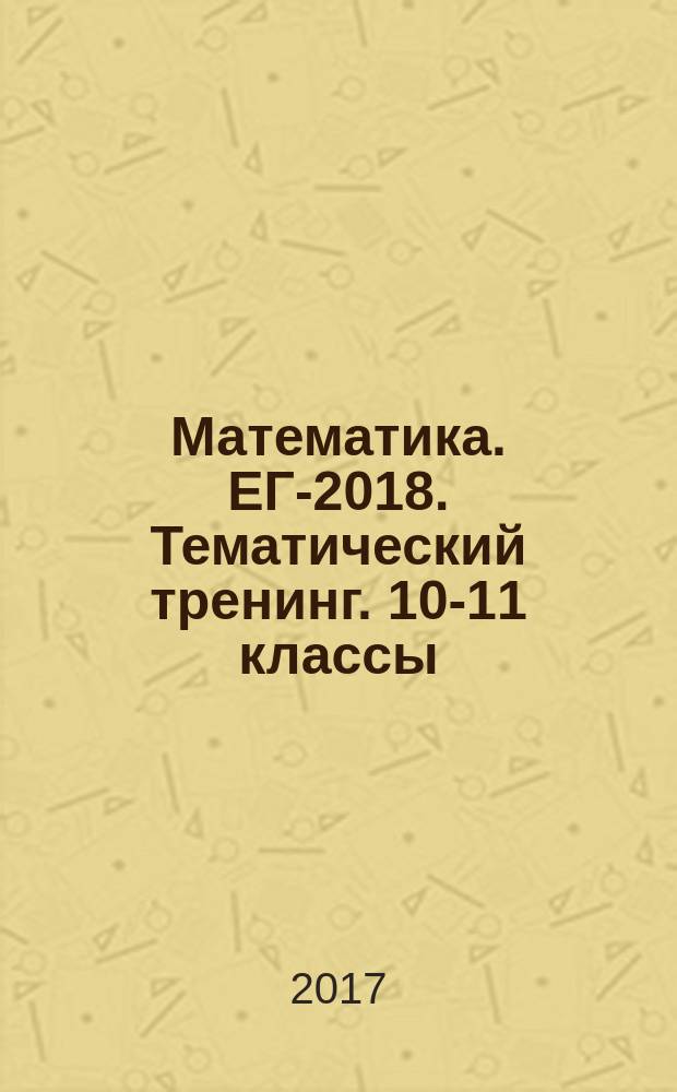 Математика. ЕГЭ- 2018. Тематический тренинг. 10-11 классы : учебно-методическое пособие