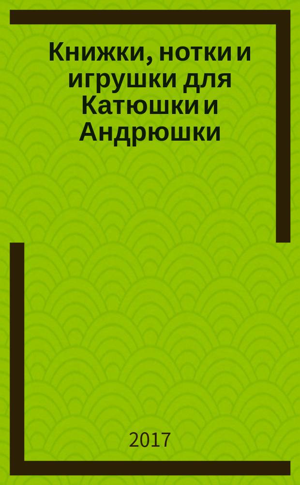 Книжки, нотки и игрушки для Катюшки и Андрюшки : Сценарии, прогр. и конспекты занятий для работников б-к, дошк. учреждений и нач. шк. Альм. Прил. к журн. "Б-ка". 2017, № 10