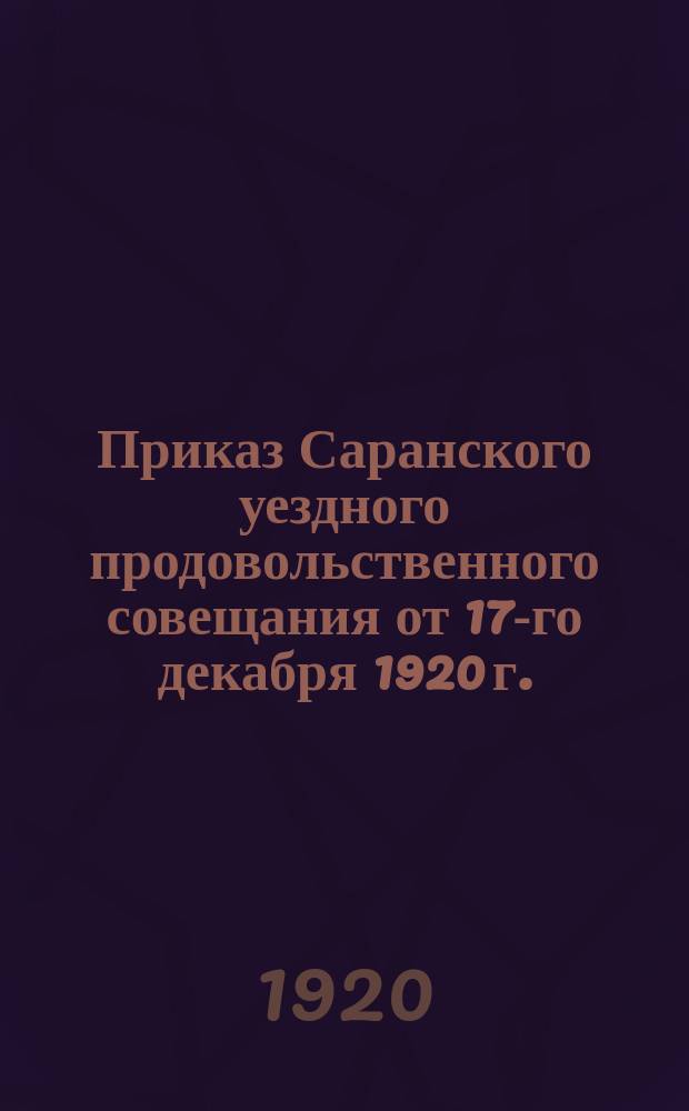 Приказ Саранского уездного продовольственного совещания от 17-го декабря 1920 г.: [О выполнении к 24 дек. 1920 г. продразверстки на хлеб, фуражное зерно, масляничные семена и др. : листовка
