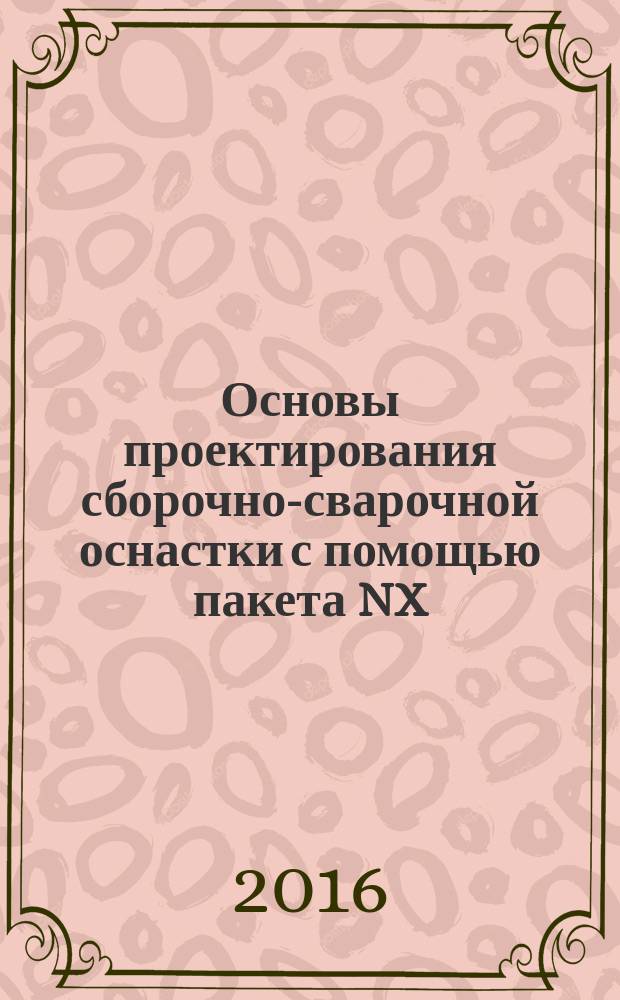 Основы проектирования сборочно-сварочной оснастки с помощью пакета NX : электронное учебно-методическое пособие : для студентов направлений подготовки 15.04.01 "Машиностроение", магистерская программа "Технология и оборудование для пайки", 22.04.01 "Материаловедение и технологии материалов", магистерская программа "Сварка и пайка новых металлических и неметаллических неорганических материалов", 15.03.01 "Машиностроение", профиль "Оборудование и технология сварочного производства" очной и заочной форм обучения