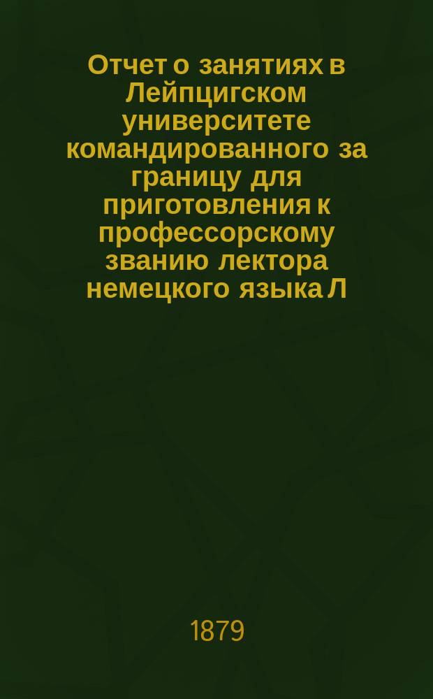 Отчет о занятиях в Лейпцигском университете командированного за границу для приготовления к профессорскому званию лектора немецкого языка Л. Колмачевского за летний семестр 1878 года