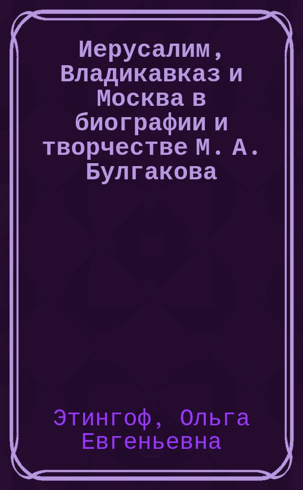 Иерусалим, Владикавказ и Москва в биографии и творчестве М. А. Булгакова : монография