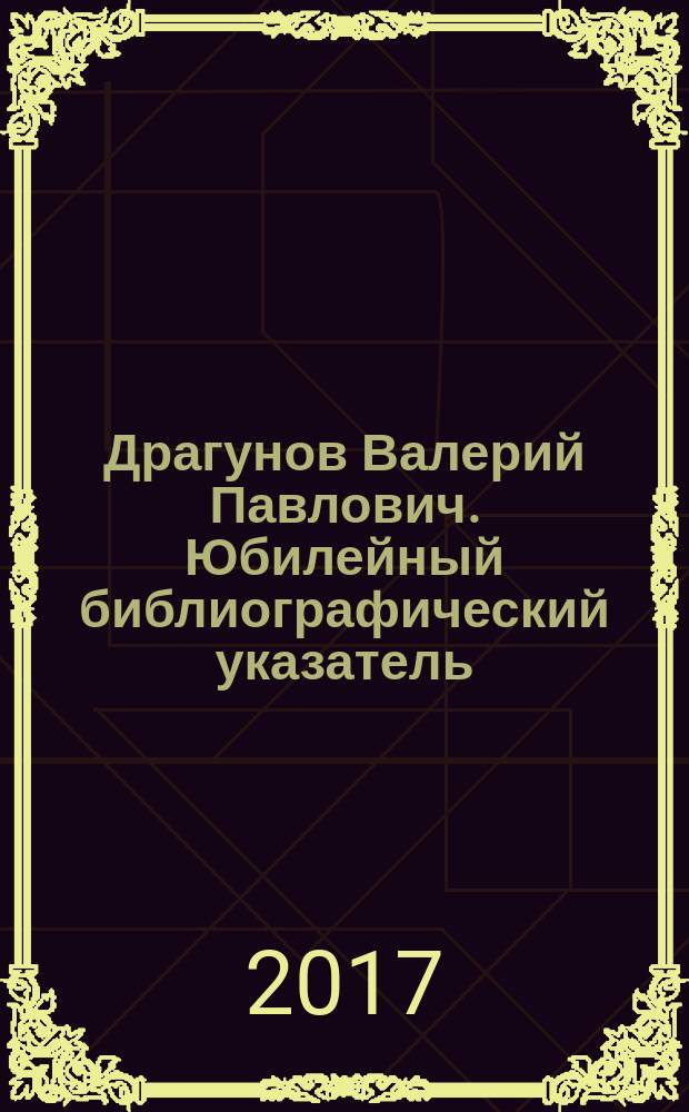 Драгунов Валерий Павлович. Юбилейный библиографический указатель : книги, статьи и другие работы за 1970-2017 гг