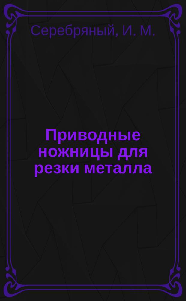 Приводные ножницы для резки металла : конструкция тт. Серебряного И.М. и Пайль И.А. ОСМЧ "Севкавтяжстрой"