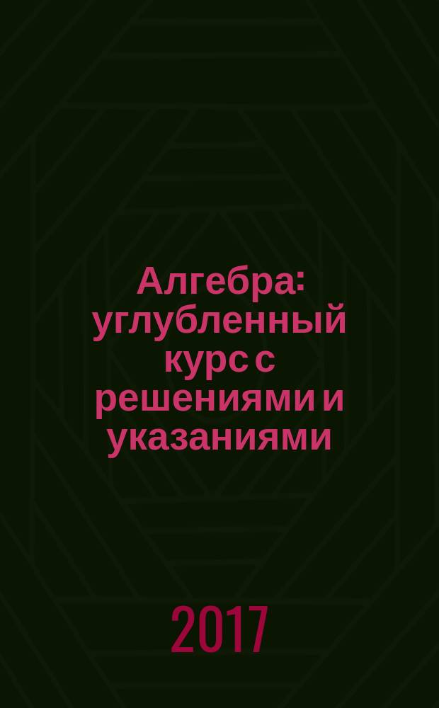 Алгебра : углубленный курс с решениями и указаниями : учебно-методическое пособие : ЕГЭ, олимпиады, экзамены в вуз