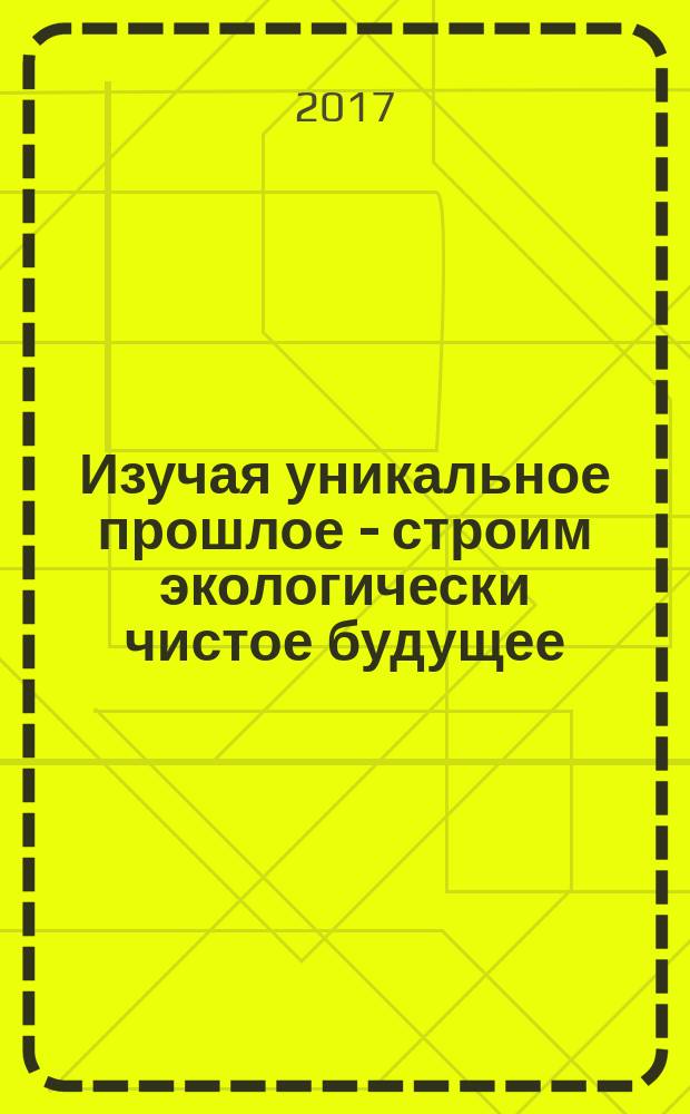 Изучая уникальное прошлое - строим экологически чистое будущее : сборник архивных документов и проектных работ школьников