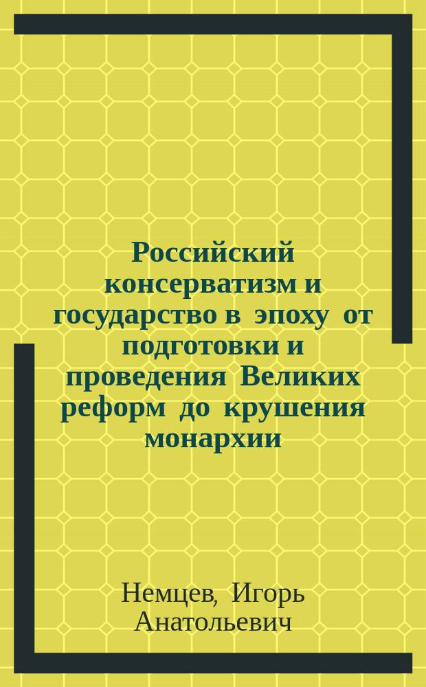 Российский консерватизм и государство в эпоху от подготовки и проведения Великих реформ до крушения монархии : монография