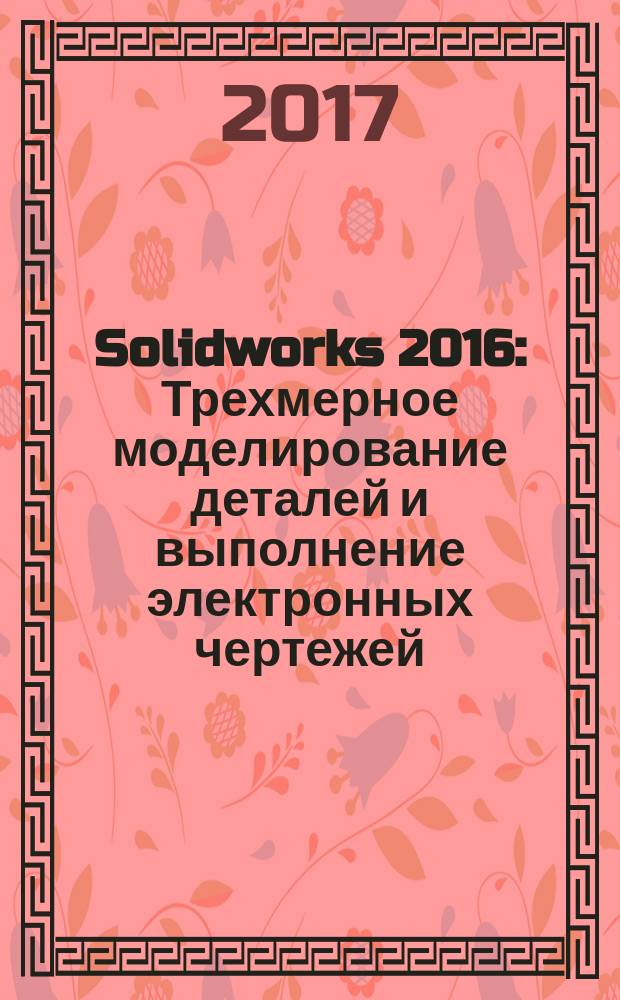 Solidworks 2016: Трехмерное моделирование деталей и выполнение электронных чертежей : учебное пособие : для студентов высших учебных заведений, обучающихся по направлениям подготовки: 221000 - "Мехатроника и робототехника"