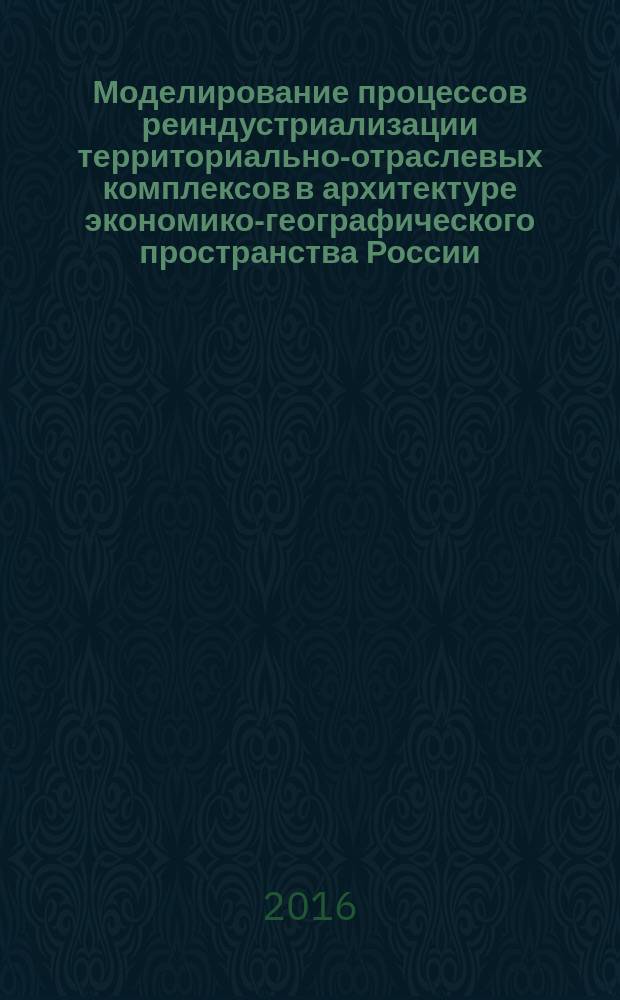 Моделирование процессов реиндустриализации территориально-отраслевых комплексов в архитектуре экономико-географического пространства России : монография