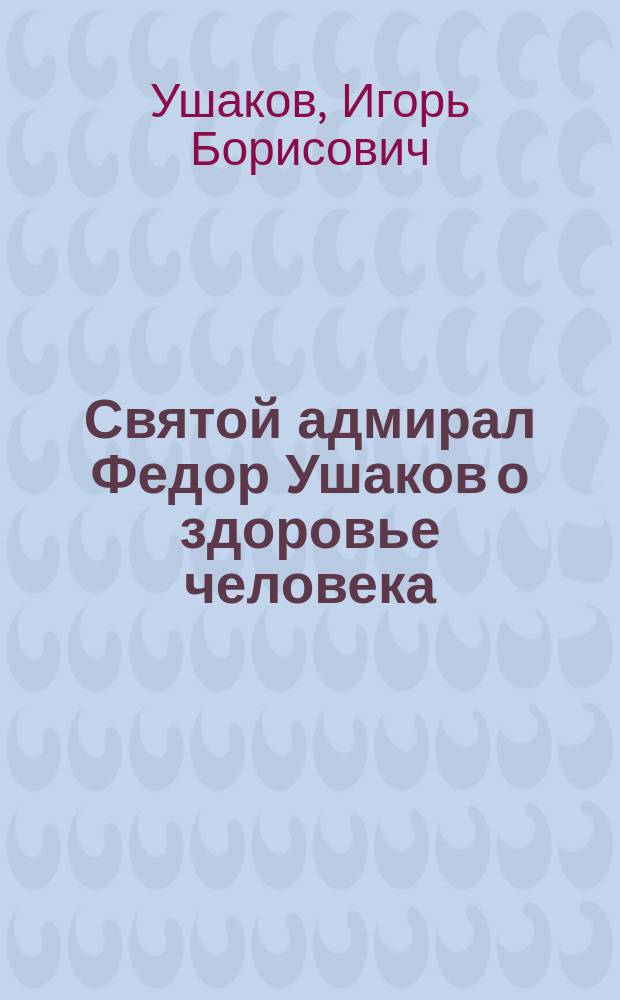 Святой адмирал Федор Ушаков о здоровье человека : Москва - Санкт-Петербург - Рыбинск -Темников - Корфу : (к 200-летию завершения земной жизни)
