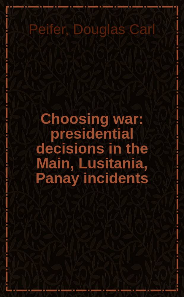 Choosing war : presidential decisions in the Main, Lusitania, Panay incidents = Выбирая войну: президентские решения в Мэне, Луизиане, Панайский инцидент