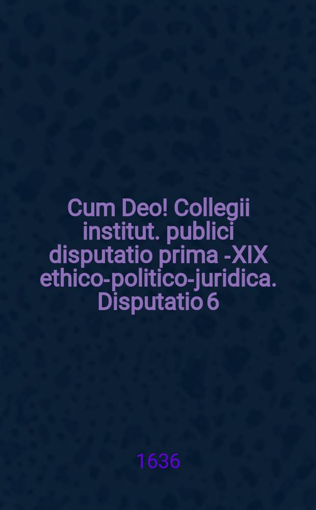 Cum Deo! Collegii institut. publici disputatio prima [-XIX] ethico-politico-juridica. Disputatio 6 : De rerum divisione et adquirendo earum dominio, ad tit. 1. lib. II. exhibens textus continuationem, quaestiones, antinomias & axiomata.