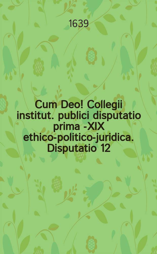 Cum Deo! Collegii institut. publici disputatio prima [-XIX] ethico-politico-juridica. Disputatio 12 : De legatis, fideicomm: & codicillis, ad tit. 20. 21. 22. 23. 24. & 25. lib. II. exhibens textus continuationem, quaestiones, antinomias & axiomata