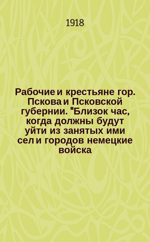 Рабочие и крестьяне гор. Пскова и Псковской губернии. "Близок час, когда должны будут уйти из занятых ими сел и городов немецкие войска..." : листовка