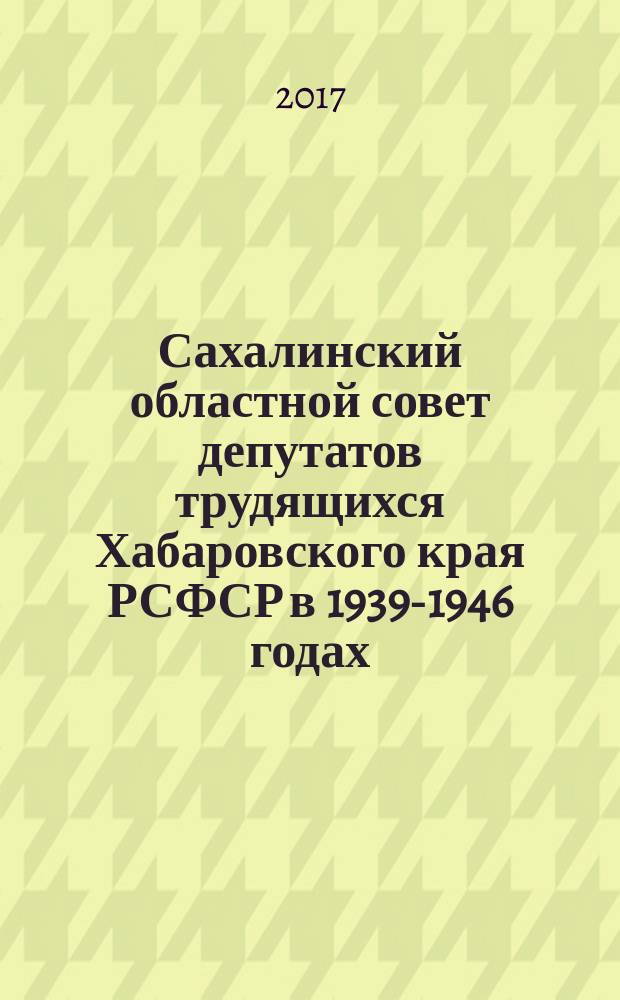Сахалинский областной совет депутатов трудящихся Хабаровского края РСФСР в 1939-1946 годах. Избрание и деятельность : монография