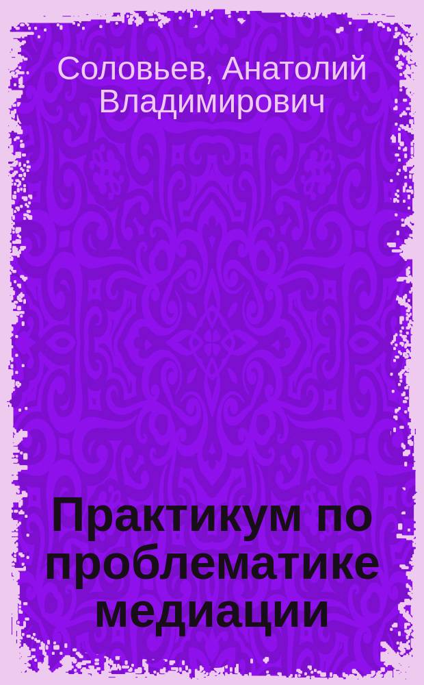 Практикум по проблематике медиации (посредничества) в административно-правовых спорах : учебное пособие