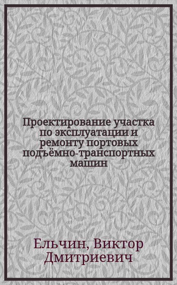 Проектирование участка по эксплуатации и ремонту портовых подъёмно-транспортных машин : методические указания по выполнению курсовой работы по дисциплине "Основы технической эксплуатации портовых подъемно-транспортных машин" направления подготовки 23.03.03 "Эксплуатация транспортно-технологических мшин и комплексов" профиль "Эксплуатация перегрузочного оборудования портов и транспортных терминалов" для студентов очной и заочной форм обучения