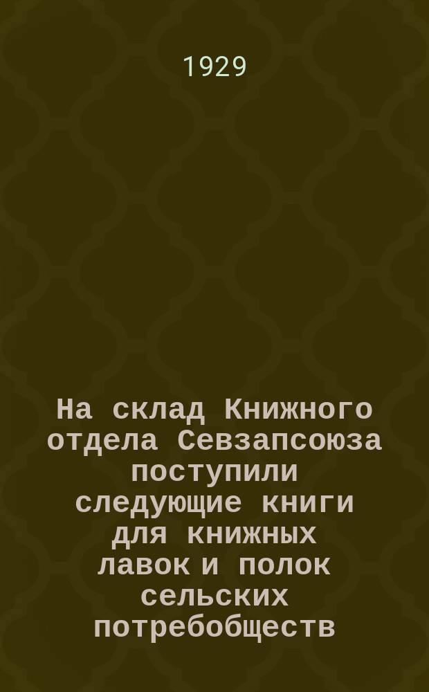 На склад Книжного отдела Севзапсоюза поступили следующие книги для книжных лавок и полок сельских потребобществ : [каталог]. Март 1929 года
