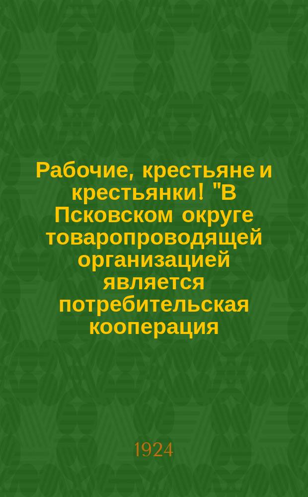 Рабочие, крестьяне и крестьянки! "В Псковском округе товаропроводящей организацией является потребительская кооперация ..." : листовка