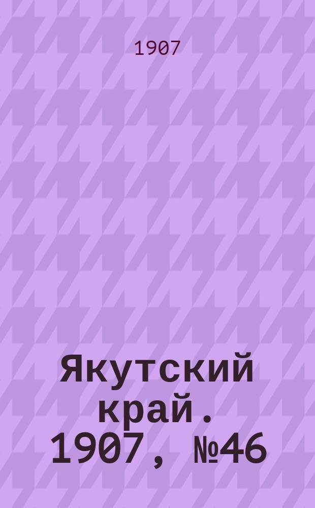 Якутский край. 1907, № 46 (13 дек.)
