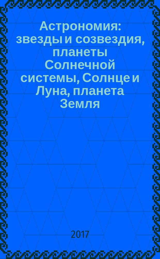 Астрономия : звезды и созвездия, планеты Солнечной системы, Солнце и Луна, планета Земля, Млечный Путь и другие галактики, черные дыры и туманности : для среднего школьного возраста