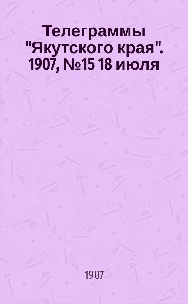 Телеграммы "Якутского края". [1907], № 15 [18 июля]
