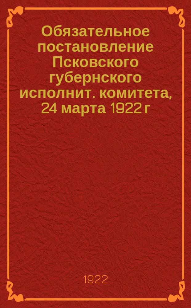 Обязательное постановление Псковского губернского исполнит. комитета, 24 марта 1922 г. (О содействии Губ. комиссии по изъятию церковных ценностей) : листовка