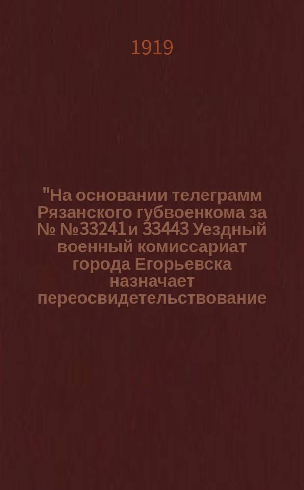 "На основании телеграмм Рязанского губвоенкома за №№ 33241 и 33443 Уездный военный комиссариат города Егорьевска назначает переосвидетельствование... призывавшихся при ранее бывших мобилизациях в Красную Армию граждан, т. е. бывших подпрапорщиков, фельдфебелей и унтерофицеров, родившихся в 1890 по 1898 г. включительно..." Апреля 29 дня 1919 г. № 4108. Г. Егорьевск : листовка