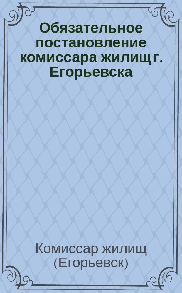 Обязательное постановление комиссара жилищ г. Егорьевска: [О прописке домовладельцами всех квартиросъемщиков : листовка