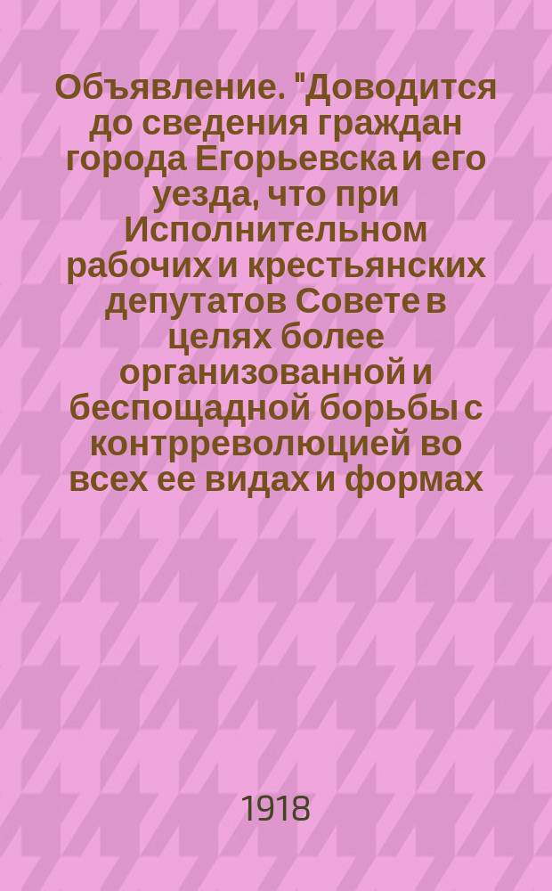 Объявление. "Доводится до сведения граждан города Егорьевска и его уезда, что при Исполнительном рабочих и крестьянских депутатов Совете в целях более организованной и беспощадной борьбы с контрреволюцией во всех ее видах и формах, саботажем и спекуляцией организуется Чрезвычайная комиссия..." : листовка