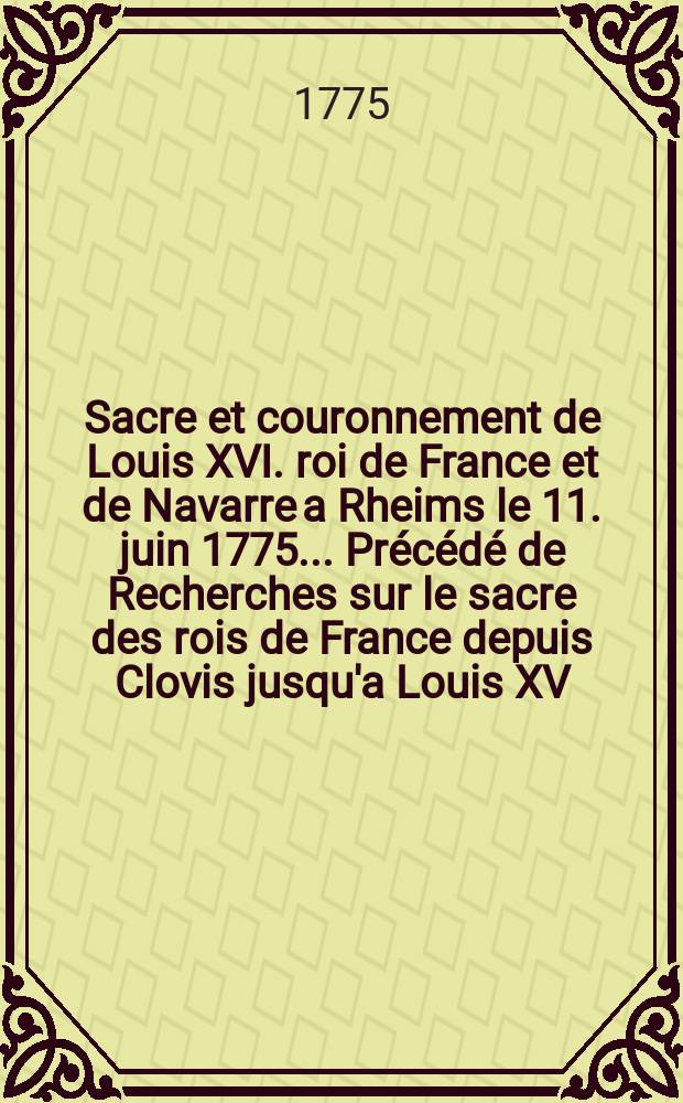 Sacre et couronnement de Louis XVI. roi de France et de Navarre a Rheims le 11. juin 1775.. Précédé de Recherches sur le sacre des rois de France depuis Clovis jusqu'a Louis XV; et suivi d'un Journal historique de ce qui c'est passé a cette auguste cérémonie. Enrichi d'un très-grand nombre de figures en taille-douce