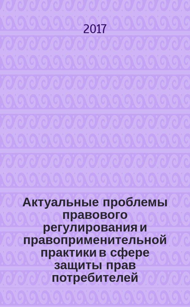 Актуальные проблемы правового регулирования и правоприменительной практики в сфере защиты прав потребителей : материалы Всероссийской научно-практической конференции (Казань, 21 апреля 2017 года)