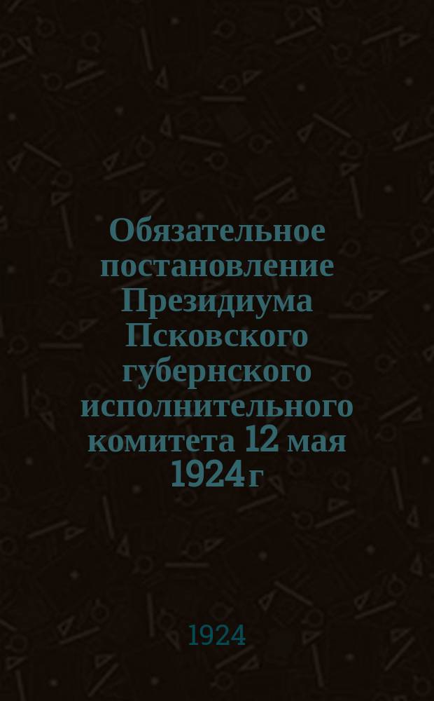 Обязательное постановление Президиума Псковского губернского исполнительного комитета 12 мая 1924 г. о ликвидации неграмотности. № 1394 : листовка