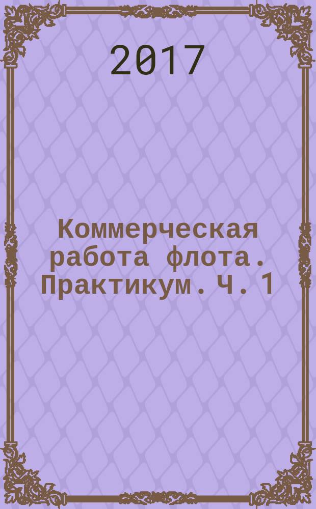 Коммерческая работа флота. Практикум. Ч. 1 : учебное пособие для курсантов и студентов направления 26.05.05 "Судовождение" всех форм обучения