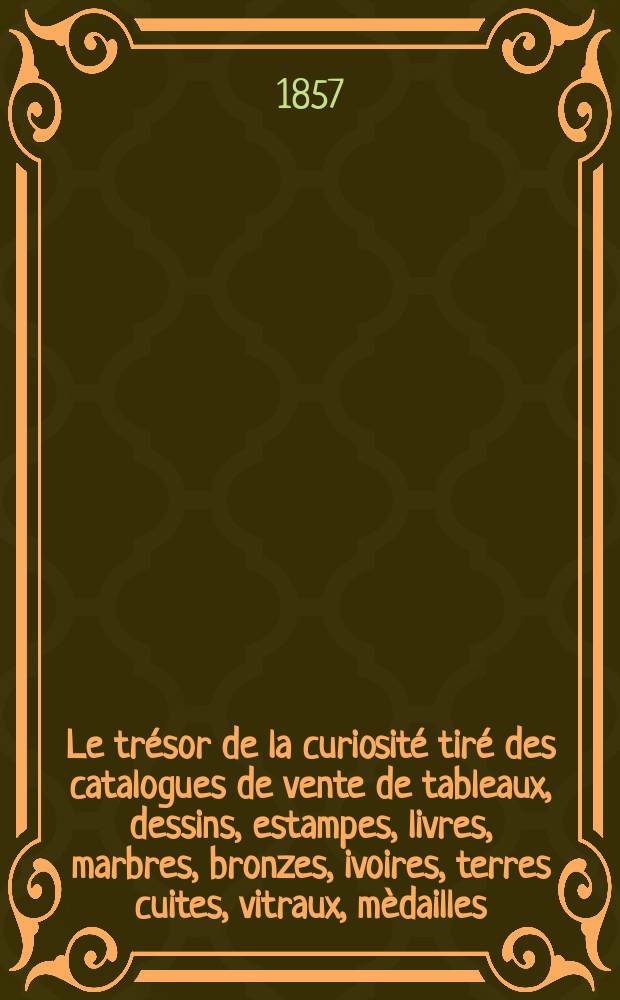 Le tr&eacute;sor de la curiosit&eacute; tir&eacute; des catalogues de vente de tableaux, dessins, estampes, livres, marbres, bronzes, ivoires, terres cuites, vitraux, m&egrave;dailles, armes, precelaines, meubles, &eacute;maux, laques et autres objets d'art avec diverses notes & notices historiques & biographiques. T. 1