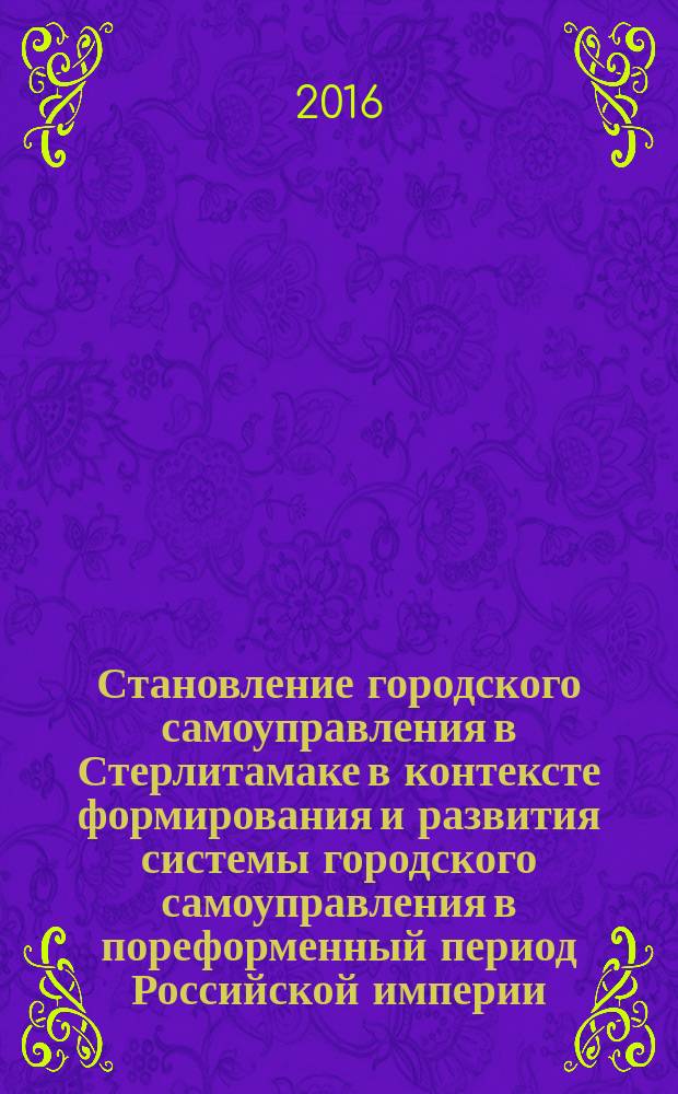 Становление городского самоуправления в Стерлитамаке в контексте формирования и развития системы городского самоуправления в пореформенный период Российской империи: 1870-1917 гг. : монография