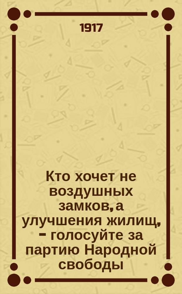 Кто хочет не воздушных замков, а улучшения жилищ, - голосуйте за партию Народной свободы : листовка