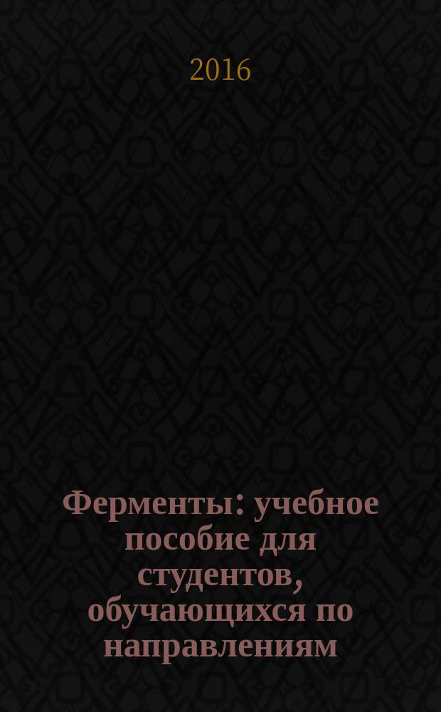Ферменты : учебное пособие для студентов, обучающихся по направлениям: 04.03.01 - "Химия", профиль "Высокомолекулярные соединения"; 03.03.02 - "Физика", профиль "Медицинская физика"; 06.03.01 - "Биология", профиль "Общая биология"