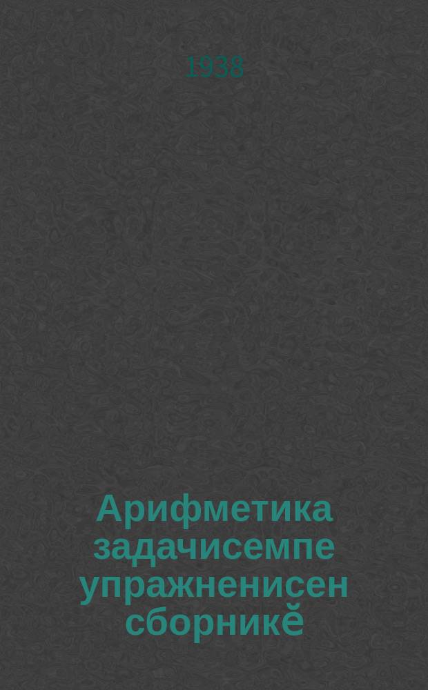 Арифметика задачисемпе упражненисен сборникӗ : туллимар вӑтам тата вӑтам шк. 5-мӗшпе 6-мӗш кл. ваӆӆи = Сборник задач и упражнений по арифметике