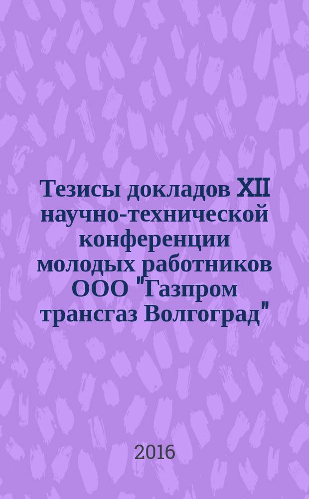 Тезисы докладов XII научно-технической конференции молодых работников ООО "Газпром трансгаз Волгоград", г. Волгоград, 22-25-ноября 2016 года